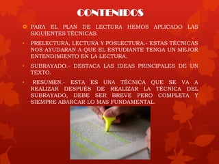 CONTENIDOS
 PARA EL PLAN DE LECTURA HEMOS APLICADO LAS
SIGUIENTES TÉCNICAS:
• PRELECTURA, LECTURA Y POSLECTURA.- ESTAS TÉCNICAS
NOS AYUDARAN A QUE EL ESTUDIANTE TENGA UN MEJOR
ENTENDIMIENTO EN LA LECTURA.
• SUBRAYADO.- DESTACA LAS IDEAS PRINCIPALES DE UN
TEXTO.
• RESUMEN.- ESTA ES UNA TÉCNICA QUE SE VA A
REALIZAR DESPUÉS DE REALIZAR LA TÉCNICA DEL
SUBRAYADO, DEBE SER BREVE PERO COMPLETA Y
SIEMPRE ABARCAR LO MAS FUNDAMENTAL.
 