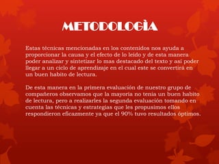 Estas técnicas mencionadas en los contenidos nos ayuda a
proporcionar la causa y el efecto de lo leído y de esta manera
poder analizar y sintetizar lo mas destacado del texto y así poder
llegar a un ciclo de aprendizaje en el cual este se convertirá en
un buen habito de lectura.
De esta manera en la primera evaluación de nuestro grupo de
compañeros observamos que la mayoría no tenia un buen habito
de lectura, pero a realizarles la segunda evaluación tomando en
cuenta las técnicas y estrategias que les propusimos ellos
respondieron eficazmente ya que el 90% tuvo resultados óptimos.
METODOLOGÌA
 