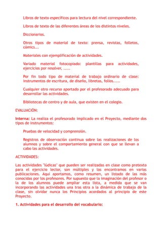 Libros de texto específicos para lectura del nivel correspondiente.
Libros de texto de las diferentes áreas de los distintos niveles.
Diccionarios.
Otros tipos de material de texto: prensa, revistas, folletos,
cómics...
Materiales con ejemplificación de actividades.
Variado material fotocopiado: plantillas para actividades,
ejercicios por resolver, .....
Por fin todo tipo de material de trabajo ordinario de clase:
instrumentos de escritura, de diseño, libretas, folios.....
Cualquier otro recurso aportado por el profesorado adecuado para
desarrollar las actividades.
Bibliotecas de centro y de aula, que existen en el colegio.
EVALUACIÓN:
Interna: La realiza el profesorado implicado en el Proyecto, mediante dos
tipos de instrumentos:
Pruebas de velocidad y comprensión.
Registros de observación continua sobre las realizaciones de los
alumnos y sobre el comportamiento general con que se llevan a
cabo las actividades.
ACTIVIDADES:
Las actividades "lúdicas" que pueden ser realizadas en clase como pretexto
para el ejercicio lector, son múltiples y las encontramos en varias
publicaciones. Aquí aportamos, como resumen, un listado de las más
conocidas por los profesores. Por supuesto que la imaginación del profesor o
la de los alumnos puede ampliar esta lista, a medida que se van
incorporando las actividades una tras otra a la dinámica de trabajo de la
clase, sin olvidar nunca los Principios acordados al principio de este
Proyecto.
1. Actividades para el desarrollo del vocabulario:
 