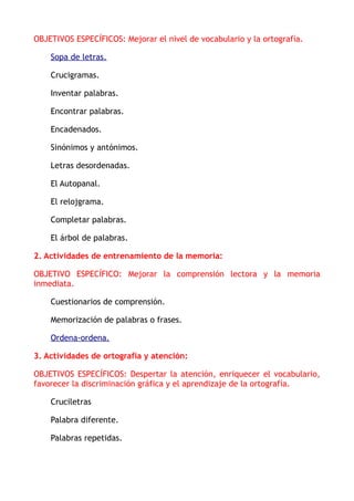 OBJETIVOS ESPECÍFICOS: Mejorar el nivel de vocabulario y la ortografía.
Sopa de letras.
Crucigramas.
Inventar palabras.
Encontrar palabras.
Encadenados.
Sinónimos y antónimos.
Letras desordenadas.
El Autopanal.
El relojgrama.
Completar palabras.
El árbol de palabras.
2. Actividades de entrenamiento de la memoria:
OBJETIVO ESPECÍFICO: Mejorar la comprensión lectora y la memoria
inmediata.
Cuestionarios de comprensión.
Memorización de palabras o frases.
Ordena-ordena.
3. Actividades de ortografía y atención:
OBJETIVOS ESPECÍFICOS: Despertar la atención, enriquecer el vocabulario,
favorecer la discriminación gráfica y el aprendizaje de la ortografía.
Cruciletras
Palabra diferente.
Palabras repetidas.
 