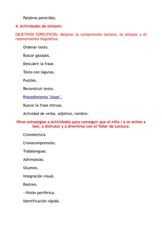 Palabras parecidas.
4. Actividades de sintaxis:
OBJETIVOS ESPECIFICOS: Mejorar la comprensión lectora, la sintaxis y el
razonamiento lingüístico.
Ordenar texto.
Buscar gazapos.
Descubrir la frase.
Texto con lagunas.
Puzzles.
Reconstruir texto.
Procedimiento "cloze".
Buscar la frase intrusa.
Actividad de verbo, adjetivo, nombre.
Otras estrategias o actividades para conseguir que el niño / a se anime a
leer, a disfrutar y a divertirse con el Taller de Lectura:
Cronolectura.
Cronocomprensión.
Trabalenguas.
Adivinanzas.
Silueteo.
Integración visual.
Rastreo.
--Visión periférica.
Identificación rápida.
 