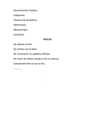 Discriminación fonética.
Caligramas.
Titulares de periódicos.
Definiciones.
Idea principal.
Acrósticos.
TRUCOS:
No silabear al leer.
No señalar con el dedo.
No "atrancarse" en palabras difíciles.
No mover los labios cuando se lee en silencio.
Comprender bien lo que se lee.
..........
.
.
 