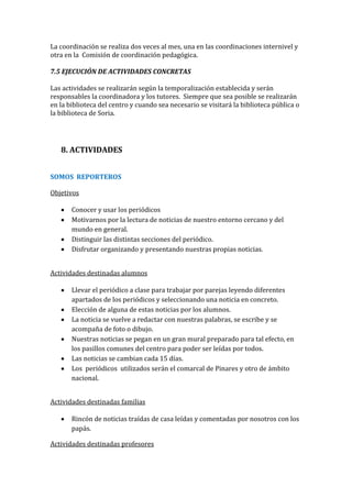 La coordinación se realiza dos veces al mes, una en las coordinaciones internivel y
otra en la Comisión de coordinación pedagógica.
7.5 EJECUCIÓN DE ACTIVIDADES CONCRETAS
Las actividades se realizarán según la temporalización establecida y serán
responsables la coordinadora y los tutores. Siempre que sea posible se realizarán
en la biblioteca del centro y cuando sea necesario se visitará la biblioteca pública o
la biblioteca de Soria.
8. ACTIVIDADES
SOMOS REPORTEROS
Objetivos
Conocer y usar los periódicos
Motivarnos por la lectura de noticias de nuestro entorno cercano y del
mundo en general.
Distinguir las distintas secciones del periódico.
Disfrutar organizando y presentando nuestras propias noticias.
Actividades destinadas alumnos
Llevar el periódico a clase para trabajar por parejas leyendo diferentes
apartados de los periódicos y seleccionando una noticia en concreto.
Elección de alguna de estas noticias por los alumnos.
La noticia se vuelve a redactar con nuestras palabras, se escribe y se
acompaña de foto o dibujo.
Nuestras noticias se pegan en un gran mural preparado para tal efecto, en
los pasillos comunes del centro para poder ser leídas por todos.
Las noticias se cambian cada 15 días.
Los periódicos utilizados serán el comarcal de Pinares y otro de ámbito
nacional.
Actividades destinadas familias
Rincón de noticias traídas de casa leídas y comentadas por nosotros con los
papás.
Actividades destinadas profesores
 