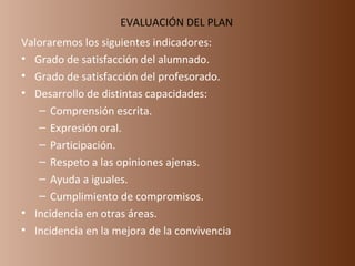 EVALUACIÓN DEL PLAN  Valoraremos los siguientes indicadores: Grado de satisfacción del alumnado. Grado de satisfacción del profesorado. Desarrollo de distintas capacidades: Comprensión escrita. Expresión oral. Participación. Respeto a las opiniones ajenas. Ayuda a iguales. Cumplimiento de compromisos. Incidencia en otras áreas. Incidencia en la mejora de la convivencia 