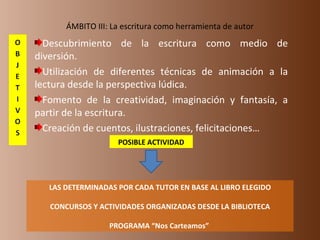 ÁMBITO III: La escritura como herramienta de autor Descubrimiento de la escritura como medio de diversión.  Utilización de diferentes técnicas de animación a la lectura desde la perspectiva lúdica.  Fomento de la creatividad, imaginación y fantasía, a partir de la escritura.  Creación de cuentos, ilustraciones, felicitaciones… LAS DETERMINADAS POR CADA TUTOR EN BASE AL LIBRO ELEGIDO CONCURSOS Y ACTIVIDADES ORGANIZADAS DESDE LA BIBLIOTECA PROGRAMA “Nos Carteamos”  POSIBLE ACTIVIDAD 
