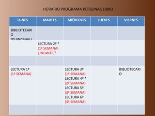 HORARIO PROGRAMA PERSONAS LIBRO LUNES MARTES MIÉRCOLES JUEVES VIERNES BIBLIOTECARIO (QUINCENAL) LECTURA 2º * (1ª SEMANA) ¿INFANTIL? LECTURA 1º (1ª SEMANA) LECTURA 3º  (1ª SEMANA) LECTURA 4º * (2ª SEMANA) LECTURA 5º (3ª SEMANA) LECTURA 6º (4ª SEMANA) BIBLIOTECARIO 