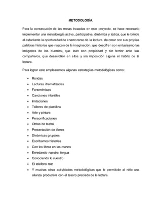 METODOLOGÍA:
Para la consecución de las metas trazadas en este proyecto, se hace necesario
implementar una metodología activa, participativa, dinámica y lúdica, que le brinde
al estudiante la oportunidad de enamorarse de la lectura, de crear con sus propias
palabras historias que nazcan de la imaginación, que descifren con entusiasmo las
imágenes de los cuentos, que lean con propiedad y sin temor ante sus
compañeros, que desarrollen en ellos y sin imposición alguna el hábito de la
lectura.
Para lograr esto emplearemos algunas estrategias metodológicas como:
 Rondas
 Lecturas dramatizadas
 Fonomímicas
 Canciones infantiles
 Imitaciones
 Talleres de plastilina
 Arte y pintura
 Personificaciones
 Obras de teatro
 Presentación de títeres
 Dinámicas grupales
 Escribamos historias
 Con los libros en las manos
 Enredando nuestra lengua
 Conociendo lo nuestro
 El teléfono roto
 Y muchas otras actividades metodológicas que le permitirán al niño una
alianza productiva con el tesoro preciado de la lectura.
 