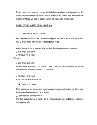 En el marco del desarrollo de las habilidades cognitivas y metacognitivas las
anteriores actividades se deben aplicar teniendo en cuenta tres momentos de
análisis del texto y a ello se deben sumar las siguientes estrategias:
ESTRATEGIAS ANTES DE LA LECTURA
 OBJETIVOS DE LECTURA
Los objetivos de la lectura determinan la posición del lector ante lo que va a
leer y lo que hace para lograr comprender un texto.
Antes de comenzar a leer se debe plantear las siguientes dos preguntas:
¿Qué tengo que leer?
¿Para qué voy a leer?
Ejemplo:
¿Qué tengo que leer?
R= Del tema: Tipos de conocimiento, debo ubicar las características del tipo de
conocimiento filosófico, cotidiano y científico.
¿Para qué voy a leer?
Para realizar un mapa mental.
 PREDICCIONES
Esta estrategia se utiliza para lograr una primera aproximación, es decir, una
idea general del contenido de la lectura.
¿Cómo realizar predicciones?
Pueden establecerse a partir de la interpretación de: subtítulos, palabras
subrayadas, etc.
 