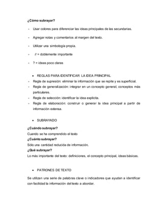 ¿Cómo subrayar?
- Usar colores para diferenciar las ideas principales de las secundarias.
- Agregar notas y comentarios al margen del texto.
- Utilizar una simbología propia.
- // = doblemente importante
- ? = ideas poco claras
 REGLAS PARA IDENTIFICAR LA IDEA PRINCIPAL
- Regla de supresión: eliminar la información que se repite y es superficial.
- Regla de generalización: integrar en un concepto general, conceptos más
particulares.
- Regla de selección: identificar la idea explícita.
- Regla de elaboración: construir o generar la idea principal a partir de
información extensa.
 SUBRAYADO
¿Cuándo subrayar?
Cuando se ha comprendido el texto
¿Cuánto subrayar?
Sólo una cantidad reducida de información.
¿Qué subrayar?
Lo más importante del texto: definiciones, el concepto principal, ideas básicas.
 PATRONES DE TEXTO
Se utilizan una serie de palabras clave o indicadores que ayudan a identificar
con facilidad la información del texto a abordar.
 