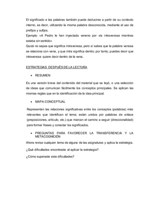 El significado e las palabras también puede deducirse a partir de su contexto
interno, es decir, utilizando la misma palabra desconocida, mediante el uso de
prefijos y sufijos.
Ejemplo: «A Pedro le han inyectado veneno por vía intravenosa mientras
estaba sin sentido»
Quizá no sepas que significa intravenosa, pero sí sabes que la palabra venosa
se relaciona con vena, y que intra significa dentro; por tanto, puedes decir que
intravenosa quiere decir dentro de la vena.
ESTRATEGIAS DESPUÉS DE LA LECTURA
 RESUMEN
Es una versión breve del contenido del material que se leyó, o una selección
de ideas que comunican fácilmente los conceptos principales. Se aplican las
mismas reglas que en la identificación de la idea principal.
 MAPA CONCEPTUAL
Representan las relaciones significativas entre los conceptos (palabras) más
relevantes que identifican el tema; están unidos por palabras de enlace
(preposiciones, artículo, etc.) que marcan el camino a seguir (direccionalidad)
para formar frases y conectar los significados.
 PREGUNTAS PARA FAVORECER LA TRANSFERENCIA Y LA
METACOGNICIÓN
Ahora revisa cualquier tema de alguna de las asignaturas y aplica la estrategia.
¿Qué dificultades encontraste al aplicar la estrategia?
¿Cómo superaste esta dificultades?
 