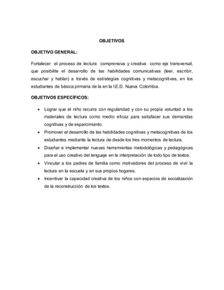 OBJETIVOS
OBJETIVO GENERAL:
Fortalecer el proceso de lectura comprensiva y creativa como eje transversal,
que posibilite el desarrollo de las habilidades comunicativas (leer, escribir,
escuchar y hablar) a través de estrategias cognitivas y metacognitivas, en los
estudiantes de básica primaria de la en la I.E.D. Nueva Colombia.
OBJETIVOS ESPECÍFICOS:
 Lograr que el niño recurra con regularidad y con su propia voluntad a los
materiales de lectura como medio eficaz para satisfacer sus demandas
cognitivas y de esparcimiento.
 Promover el desarrollo de las habilidades cognitivas y metacognitivas de los
estudiantes mediante la lectura de desde los tres momentos de lectura.
 Diseñar e implementar nuevas herramientas metodológicas y pedagógicas
para el uso creativo del lenguaje en la interpretación de todo tipo de textos.
 Vincular a los padres de familia como motivadores del proceso de vivir la
lectura en la escuela y en sus propios hogares.
 Incentivar la capacidad creativa de los niños con espacios de socialización
de la reconstrucción de los textos.
 