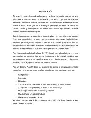 JUSTIFICACIÓN
De acuerdo con el desarrollo del proyecto, se hace necesario entablar un nexo
productivo y dinámico entre el estudiante y la lectura, ya sea de cuentos,
historietas, periódicos, revistas, informes, etc., abordando una manera que el niño
asuma el hábito lector gracias a estrategias pedagógicas llenas de momentos
lúdicos, activos y participativos, en donde este pueda experimentar, asimilar,
construir y narrar sin temor alguno.
Otra de las razones que sustenta el presente plan, va más allá de su carácter
lúdico y de esparcimiento, y es su direccionamiento a promover las habilidades
cognitivas y metacognitivas imprescindibles en la actualidad, porque son ellas las
que permiten al educando configurar un pensamiento estructurado que se ve
reflejado en la transferencia que hace hacia quienes o lo que le rodean.
Para los docentes el significado de “LEER”, debe ir más allá del simple concepto
que consiste en descifrar los signos lingüísticos y de producir sonidos, que
corresponden a estos, o de identificar el repertorio de signos que conforman un
alfabeto y poder agruparlos en sílabas palabras y frases.
Para un docente “LEER” debe ser sinónimo de alegría o entusiasmo, emoción
porque leer no es simplemente vocalizar esas letras. Leer es mucho más, es:
 Comprender
 Interpretar
 Descubrir
 Valorar un texto, reflexionar acerca de sus sentidos, interiorizarlos
 Apropiarse del significado y la intención de un mensaje.
 Un diálogo ameno entre el escritor y el lector.
 Una aventura, un reto estimulante.
 Una vivencia personal y única
Así mismo es claro que la lectura cumple en el niño una doble función: a nivel
social y a nivel individual.
 
