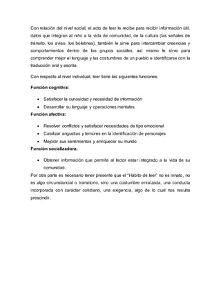Con relación del nivel social, el acto de leer le recibe para recibir información útil,
datos que integran al niño a la vida de comunidad, de la cultura (las señales de
tránsito, los aviso, los boletines), también le sirve para intercambiar creencias y
comportamientos dentro de los grupos sociales, así mismo le sirve para
comprender mejor el lenguaje y las costumbres de un pueblo e identificarse con la
traducción oral y escrita.
Con respecto al nivel individual, leer tiene las siguientes funciones:
Función cognitiva:
 Satisfacer la curiosidad y necesidad de información
 Desarrollar su lenguaje y operaciones mentales
Función afectiva:
 Resolver conflictos y satisfacer necesidades de tipo emocional
 Catalizar angustias y temores en la identificación de personajes
 Mejorar sus sentimientos y enriquecer su mundo
Función socializadora:
 Obtener información que permita al lector estar integrado a la vida de su
comunidad.
Por otra parte es necesario tener presente que el “Hábito de leer” no es innato, no
es algo circunstancial o transitorio, sino una costumbre enraizada, una conducta
incorporada con carácter cotidiano, una exigencia, algo de lo cual nos resulta
prescindir.
 