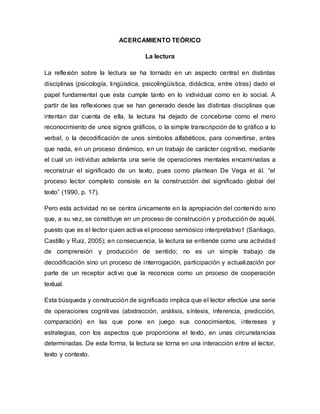 ACERCAMIENTO TEÓRICO
La lectura
La reflexión sobre la lectura se ha tornado en un aspecto central en distintas
disciplinas (psicología, lingüística, psicolingüística, didáctica, entre otras) dado el
papel fundamental que esta cumple tanto en lo individual como en lo social. A
partir de las reflexiones que se han generado desde las distintas disciplinas que
intentan dar cuenta de ella, la lectura ha dejado de concebirse como el mero
reconocimiento de unos signos gráficos, o la simple transcripción de lo gráfico a lo
verbal, o la decodificación de unos símbolos alfabéticos, para convertirse, antes
que nada, en un proceso dinámico, en un trabajo de carácter cognitivo, mediante
el cual un individuo adelanta una serie de operaciones mentales encaminadas a
reconstruir el significado de un texto, pues como plantean De Vega et ál. “el
proceso lector completo consiste en la construcción del significado global del
texto” (1990, p. 17).
Pero esta actividad no se centra únicamente en la apropiación del contenido sino
que, a su vez, se constituye en un proceso de construcción y producción de aquél,
puesto que es el lector quien activa el proceso semiósico interpretativo1 (Santiago,
Castillo y Ruiz, 2005); en consecuencia, la lectura se entiende como una actividad
de comprensión y producción de sentido; no es un simple trabajo de
decodificación sino un proceso de interrogación, participación y actualización por
parte de un receptor activo que la reconoce como un proceso de cooperación
textual.
Esta búsqueda y construcción de significado implica que el lector efectúe una serie
de operaciones cognitivas (abstracción, análisis, síntesis, inferencia, predicción,
comparación) en las que pone en juego sus conocimientos, intereses y
estrategias, con los aspectos que proporciona el texto, en unas circunstancias
determinadas. De esta forma, la lectura se torna en una interacción entre el lector,
texto y contexto.
 