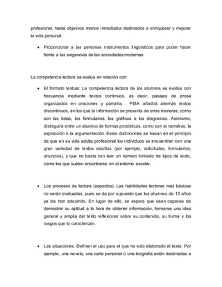 profesional, hasta objetivos menos inmediatos destinados a enriquecer y mejorar
la vida personal.
 Proporcionar a las personas instrumentos lingüísticos para poder hacer
frente a las exigencias de las sociedades modernas
La competencia lectora se evalúa en relación con:
 El formato textual: La competencia lectora de los alumnos se evalúa con
frecuencia mediante textos continuos, es decir, pasajes de prosa
organizados en oraciones y párrafos . PISA añadirá además textos
discontinuos, en los que la información se presenta de otras maneras, como
son las listas, los formularios, los gráficos o los diagramas. Asimismo,
distinguirá entre un abanico de formas prosísticas, como son la narrativa, la
exposición o la argumentación. Estas distinciones se basan en el principio
de que en su vida adulta profesional los individuos se encuentran con una
gran variedad de textos escritos (por ejemplo, solicitudes, formularios,
anuncios), y que no basta con leer un número limitado de tipos de texto,
como los que suelen encontrarse en el entorno escolar.
 Los procesos de lectura (aspectos): Las habilidades lectoras más básicas
no serán evaluadas, pues se da por supuesto que los alumnos de 15 años
ya las han adquirido. En lugar de ello, se espera que sean capaces de
demostrar su aptitud a la hora de obtener información, formarse una idea
general y amplia del texto reflexionar sobre su contenido, su forma y los
rasgos que lo caracterizan.
 Las situaciones: Definen el uso para el que ha sido elaborado el texto. Por
ejemplo, una novela, una carta personal o una biografía están destinadas a
 