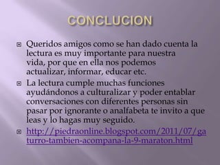    Queridos amigos como se han dado cuenta la
    lectura es muy importante para nuestra
    vida, por que en ella nos podemos
    actualizar, informar, educar etc.
   La lectura cumple muchas funciones
    ayudándonos a culturalizar y poder entablar
    conversaciones con diferentes personas sin
    pasar por ignorante o analfabeta te invito a que
    leas y lo hagas muy seguido.
   http://piedraonline.blogspot.com/2011/07/ga
    turro-tambien-acompana-la-9-maraton.html
 