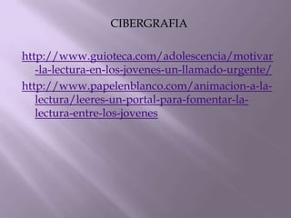 CIBERGRAFIA

http://www.guioteca.com/adolescencia/motivar
   -la-lectura-en-los-jovenes-un-llamado-urgente/
http://www.papelenblanco.com/animacion-a-la-
   lectura/leeres-un-portal-para-fomentar-la-
   lectura-entre-los-jovenes
 