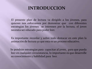 INTRODUCCION

El presente plan de lectura va dirigido a los jóvenes, para
quienes nos esforzamos por demostrar que con diferentes
estrategias los jóvenes se interesen por la lectura, el joven
necesita ser educado para poder leer.

Es importante recordar y sobre todo destacar en este plan la
animación de lectura ya que esta es un proceso educativo.

Se pondrán estrategias para capacitar al joven, para que pueda
leer en cualquier circunstancia, lo importante es que desarrolle
su conocimiento y habilidad para leer.
 