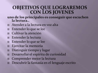 OBJETIVOS QUE LOGRAREMOS
        CON LOS JOVENES
uno de los principales es conseguir que escuchen
  la lectura..
 Atender a la lectura en voz alta
 Entender lo que se lee
 Cultivar la atención
 Entender la lectura
 Entender lo que se lee
 Ejercitar la memoria
 Distinguir tiempo y lugar
 Desarrollar el espíritu de curiosidad
 Comprender mejor la lectura
 Descubrir la fantasía en el lenguaje escrito
 