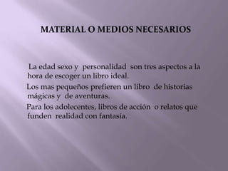 MATERIAL O MEDIOS NECESARIOS



La edad sexo y personalidad son tres aspectos a la
hora de escoger un libro ideal.
Los mas pequeños prefieren un libro de historias
mágicas y de aventuras.
Para los adolecentes, libros de acción o relatos que
funden realidad con fantasía.
 