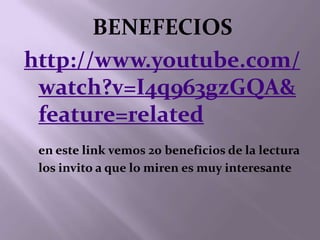 BENEFECIOS
http://www.youtube.com/
 watch?v=I4q963gzGQA&
 feature=related
 en este link vemos 20 beneficios de la lectura
 los invito a que lo miren es muy interesante
 
