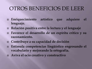 OTROS BENEFICIOS DE LEER
   Enriquecimiento artístico que adquiere el
    lenguaje.
   Relación positiva entre la lectura y el lenguaje
   Favorece el desarrollo de un espíritu critico y su
    razonamiento.
   Contribuye a su capacidad de decisión
   Estimula competencias lingüístico engrosando el
    vocabulario y mejorando la ortografía.
   Aviva el ocio creativo y constructivo
 