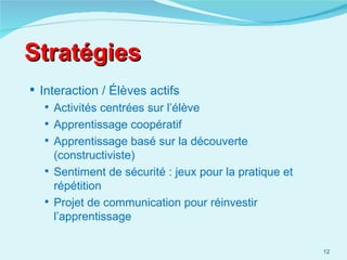 Stratégies
 Interaction / Élèves actifs
    Activités centrées sur l’élève
    Apprentissage coopératif
    Apprentissage basé sur la découverte
     (constructiviste)
    Sentiment de sécurité : jeux pour la pratique et
     répétition
    Projet de communication pour réinvestir
     l’apprentissage

                                                        12
 