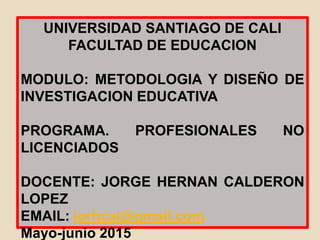 UNIVERSIDAD SANTIAGO DE CALI
FACULTAD DE EDUCACION
MODULO: METODOLOGIA Y DISEÑO DE
INVESTIGACION EDUCATIVA
PROGRAMA. PROFESIONALES NO
LICENCIADOS
DOCENTE: JORGE HERNAN CALDERON
LOPEZ
EMAIL: jorhcal@gmail.com
Mayo-junio 2015
 