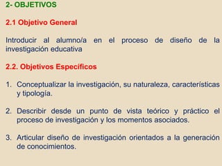2- OBJETIVOS
2.1 Objetivo General
Introducir al alumno/a en el proceso de diseño de la
investigación educativa
2.2. Objetivos Específicos
1. Conceptualizar la investigación, su naturaleza, características
y tipología.
2. Describir desde un punto de vista teórico y práctico el
proceso de investigación y los momentos asociados.
3. Articular diseño de investigación orientados a la generación
de conocimientos.
 