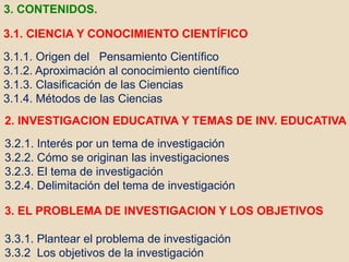3.1. CIENCIA Y CONOCIMIENTO CIENTÍFICO
3.1.1. Origen del Pensamiento Científico
3.1.2. Aproximación al conocimiento científico
3.1.3. Clasificación de las Ciencias
3.1.4. Métodos de las Ciencias
2. INVESTIGACION EDUCATIVA Y TEMAS DE INV. EDUCATIVA
3.2.1. Interés por un tema de investigación
3.2.2. Cómo se originan las investigaciones
3.2.3. El tema de investigación
3.2.4. Delimitación del tema de investigación
3. EL PROBLEMA DE INVESTIGACION Y LOS OBJETIVOS
3.3.1. Plantear el problema de investigación
3.3.2 Los objetivos de la investigación
3. CONTENIDOS.
 