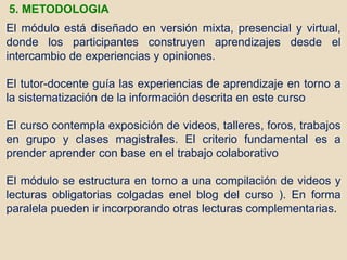 El módulo está diseñado en versión mixta, presencial y virtual,
donde los participantes construyen aprendizajes desde el
intercambio de experiencias y opiniones.
El tutor-docente guía las experiencias de aprendizaje en torno a
la sistematización de la información descrita en este curso
El curso contempla exposición de videos, talleres, foros, trabajos
en grupo y clases magistrales. El criterio fundamental es a
prender aprender con base en el trabajo colaborativo
El módulo se estructura en torno a una compilación de videos y
lecturas obligatorias colgadas enel blog del curso ). En forma
paralela pueden ir incorporando otras lecturas complementarias.
5. METODOLOGIA
 