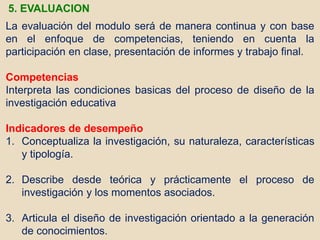 La evaluación del modulo será de manera continua y con base
en el enfoque de competencias, teniendo en cuenta la
participación en clase, presentación de informes y trabajo final.
Competencias
Interpreta las condiciones basicas del proceso de diseño de la
investigación educativa
Indicadores de desempeño
1. Conceptualiza la investigación, su naturaleza, características
y tipología.
2. Describe desde teórica y prácticamente el proceso de
investigación y los momentos asociados.
3. Articula el diseño de investigación orientado a la generación
de conocimientos.
5. EVALUACION
 