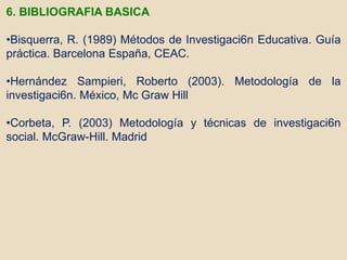 6. BIBLIOGRAFIA BASICA
•Bisquerra, R. (1989) Métodos de Investigaci6n Educativa. Guía
práctica. Barcelona España, CEAC.
•Hernández Sampieri, Roberto (2003). Metodología de la
investigaci6n. México, Mc Graw Hill
•Corbeta, P. (2003) Metodología y técnicas de investigaci6n
social. McGraw-Hill. Madrid
 