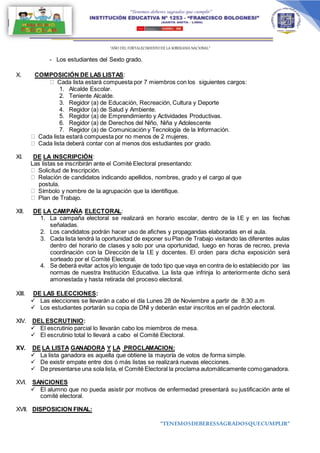 “AÑO DEL FORTALECIMIENTODE LA SOBERANIA NACIONAL”
“TENEMOSDEBERESSAGRADOSQUECUMPLIR”
- Los estudiantes del Sexto grado.
X. COMPOSICIÓN DE LAS LISTAS:
Cada lista estará compuesta por 7 miembros con los siguientes cargos:
1. Alcalde Escolar.
2. Teniente Alcalde.
3. Regidor (a) de Educación, Recreación, Cultura y Deporte
4. Regidor (a) de Salud y Ambiente.
5. Regidor (a) de Emprendimiento y Actividades Productivas.
6. Regidor (a) de Derechos del Niño, Niña y Adolescente
7. Regidor (a) de Comunicación y Tecnología de la Información.
Cada lista estará compuesta por no menos de 2 mujeres.
Cada lista deberá contar con al menos dos estudiantes por grado.
XI. DE LA INSCRIPCIÒN:
Las listas se inscribirán ante el Comité Electoral presentando:
Solicitud de Inscripción.
Relación de candidatos indicando apellidos, nombres, grado y el cargo al que
postula.
Símbolo y nombre de la agrupación que la identifique.
Plan de Trabajo.
XII. DE LA CAMPAÑA ELECTORAL:
1. La campaña electoral se realizará en horario escolar, dentro de la I.E y en las fechas
señaladas.
2. Los candidatos podrán hacer uso de afiches y propagandas elaboradas en el aula.
3. Cada lista tendrá la oportunidad de exponer su Plan de Trabajo visitando las diferentes aulas
dentro del horario de clases y solo por una oportunidad, luego en horas de recreo, previa
coordinación con la Dirección de la I.E y docentes. El orden para dicha exposición será
sorteado por el Comité Electoral.
4. Se deberá evitar actos y/o lenguaje de todo tipo que vaya en contra de lo establecido por las
normas de nuestra Institución Educativa. La lista que infrinja lo anteriormente dicho será
amonestada y hasta retirada del proceso electoral.
XIII. DE LAS ELECCIONES:
 Las elecciones se llevarán a cabo el día Lunes 28 de Noviembre a partir de 8:30 a.m
 Los estudiantes portarán su copia de DNI y deberán estar inscritos en el padrón electoral.
XIV. DEL ESCRUTINIO:
 El escrutinio parcial lo llevarán cabo los miembros de mesa.
 El escrutinio total lo llevará a cabo el Comité Electoral.
XV. DE LA LISTA GANADORA Y LA PROCLAMACION:
 La lista ganadora es aquella que obtiene la mayoría de votos de forma simple.
 De existir empate entre dos ó más listas se realizará nuevas elecciones.
 De presentarse una sola lista, el Comité Electoral la proclama automáticamente comoganadora.
XVI. SANCIONES
 El alumno que no pueda asistir por motivos de enfermedad presentará su justificación ante el
comité electoral.
XVII. DISPOSICION FINAL:
 