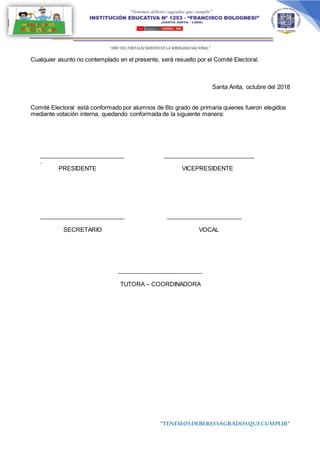 “AÑO DEL FORTALECIMIENTODE LA SOBERANIA NACIONAL”
“TENEMOSDEBERESSAGRADOSQUECUMPLIR”
Cualquier asunto no contemplado en el presente, será resuelto por el Comité Electoral.
Santa Anita, octubre del 2018
Comité Electoral está conformado por alumnos de 6to grado de primaria quienes fueron elegidos
mediante votación interna, quedando conformada de la siguiente manera:
__________________________ ____________________________
.
PRESIDENTE VICEPRESIDENTE
__________________________ _______________________
SECRETARIO VOCAL
__________________________
TUTORA – COORDINADORA
 