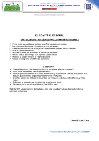 “AÑO DEL FORTALECIMIENTODE LA SOBERANIA NACIONAL”
“TENEMOSDEBERESSAGRADOSQUECUMPLIR”
EL COMITÉ ELECTORAL
CARTILLA DE INSTRUCCIONES PARALOS MIEMBROS DE MESA
 Firma todas las cédulas de sufragio y verifica que estén completas.
 Los miembros de mesa son los primeros que sufragarán.
 Luego empieza el acto de sufragio de los demás electores en forma ordenada.
 Pide el DNI del estudiante
 Busca el nombre del alumno en el Padrón de electores.
 Da una cédula de Sufragio y un lapicero a cada elector.
 Haz que el elector firme en el Padrón Electoral
 Coloca el holograma en el DNI del estudiante.
El escrutinio:
 Cuenta la cantidad total de estudiantes que sufragaron y firmaron el padrón.
 Saca todas las cédulas de sufragio del ánfora.
 Verifica que coincida entre el número de electores y el número de cédulas. Si hubieran más
cédulas que electores, coge al azar la diferencia y rómpelas
 Cuenta y separa las cédulas de acuerdo a los votos por cada lista, votos blancos y votos
nulos.
 Coloca en el recuadro que corresponde el número de votos.
 Firma el acta de escrutinio y llévalo al Comité Electoral.
RECUERDA: Los personeros de las listas, ellos sólo son observadores, tú eres la máxima
autoridad en tu mesa
COMITÉ ELECTORAL
 