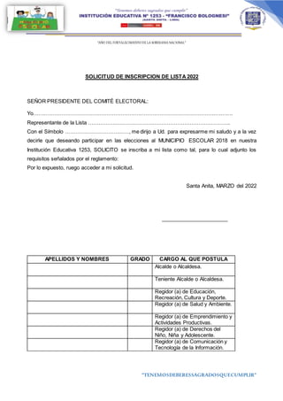 “AÑO DEL FORTALECIMIENTODE LA SOBERANIA NACIONAL”
“TENEMOSDEBERESSAGRADOSQUECUMPLIR”
SOLICITUD DE INSCRIPCION DE LISTA 2022
SEÑOR PRESIDENTE DEL COMITÉ ELECTORAL:
Yo………………………………………………………………………………………………….
Representante de la Lista ……………………………………………………………………..
Con el Símbolo ………………………………, me dirijo a Ud. para expresarme mi saludo y a la vez
decirle que deseando participar en las elecciones al MUNICIPIO ESCOLAR 2018 en nuestra
Institución Educativa 1253, SOLICITO se inscriba a mi lista como tal, para lo cual adjunto los
requisitos señalados por el reglamento:
Por lo expuesto, ruego acceder a mi solicitud.
Santa Anita, MARZO del 2022
_______________________
APELLIDOS Y NOMBRES GRADO CARGO AL QUE POSTULA
Alcalde o Alcaldesa.
Teniente Alcalde o Alcaldesa.
Regidor (a) de Educación,
Recreación, Cultura y Deporte.
Regidor (a) de Salud y Ambiente.
Regidor (a) de Emprendimiento y
Actividades Productivas.
Regidor (a) de Derechos del
Niño, Niña y Adolescente.
Regidor (a) de Comunicación y
Tecnología de la Información.
 
