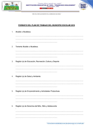 “AÑO DEL FORTALECIMIENTODE LA SOBERANIA NACIONAL”
“TENEMOSDEBERESSAGRADOSQUECUMPLIR”
FORMATO DEL PLAN DE TRABAJO DEL MUNICIPIO ESCOLAR 2019
1. Alcalde o Alcaldesa.
………………………………………………………………………………………………………
………………………………………………………………………………………………………
………………………………………………………………
2. Teniente Alcalde o Alcaldesa.
………………………………………………………………………………………………………
………………………………………………………………………………………………………
………………………………………………………………
3. Regidor (a) de Educación, Recreación, Cultura y Deporte
………………………………………………………………………………………………………
………………………………………………………………………………………………………
………………………………………………………………
4. Regidor (a) de Salud y Ambiente.
………………………………………………………………………………………………………
………………………………………………………………………………………………………
………………………………………………………………
5. Regidor (a) de Emprendimiento y Actividades Productivas.
………………………………………………………………………………………………………
………………………………………………………………………………………………………
………………………………………………………………
6. Regidor (a) de Derechos del Niño, Niña y Adolescente
.
………………………………………………………………………………………………………
………………………………………………………………………………………………………
………………………………………………………………
 
