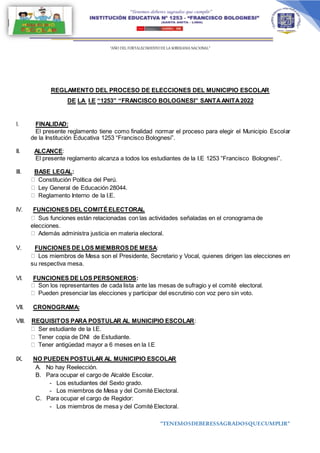 “AÑO DEL FORTALECIMIENTODE LA SOBERANIA NACIONAL”
“TENEMOSDEBERESSAGRADOSQUECUMPLIR”
REGLAMENTO DEL PROCESO DE ELECCIONES DEL MUNICIPIO ESCOLAR
DE LA I.E “1253” “FRANCISCO BOLOGNESI” SANTAANITA2022
I. FINALIDAD:
El presente reglamento tiene como finalidad normar el proceso para elegir el Municipio Escolar
de la Institución Educativa 1253 “Francisco Bolognesi”.
II. ALCANCE:
El presente reglamento alcanza a todos los estudiantes de la I.E 1253 “Francisco Bolognesi”.
III. BASE LEGAL:
Constitución Política del Perú.
Ley General de Educación 28044.
Reglamento Interno de la I.E.
IV. FUNCIONES DEL COMITÉELECTORAL
Sus funciones están relacionadas con las actividades señaladas en el cronograma de
elecciones.
Además administra justicia en materia electoral.
V. FUNCIONES DE LOS MIEMBROSDE MESA:
Los miembros de Mesa son el Presidente, Secretario y Vocal, quienes dirigen las elecciones en
su respectiva mesa.
VI. FUNCIONES DE LOS PERSONEROS:
Son los representantes de cada lista ante las mesas de sufragio y el comité electoral.
Pueden presenciar las elecciones y participar del escrutinio con voz pero sin voto.
VII. CRONOGRAMA:
VIII. REQUISITOS PARA POSTULAR AL MUNICIPIO ESCOLAR:
Ser estudiante de la I.E.
Tener copia de DNI de Estudiante.
Tener antigüedad mayor a 6 meses en la I.E
IX. NO PUEDEN POSTULAR AL MUNICIPIO ESCOLAR
A. No hay Reelección.
B. Para ocupar el cargo de Alcalde Escolar.
- Los estudiantes del Sexto grado.
- Los miembros de Mesa y del Comité Electoral.
C. Para ocupar el cargo de Regidor:
- Los miembros de mesa y del Comité Electoral.
 