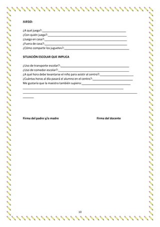 10
JUEGO:
¿A qué juega?:
¿Con quién juega?:
¿Juega en casa?:
¿Fuera de casa?:
¿Cómo comparte los juguetes?:
SITUACIÓN ESCOLAR QUE IMPLICA
¿Uso de transporte escolar?:
¿Uso de comedor escolar?:
¿A qué hora debe levantarse el niño para asistir al centro?:
¿Cuántas horas al día pasará el alumno en el centro?:
Me gustaría que la maestra también supiera:
Firma del padre y/o madre Firma del docente
 