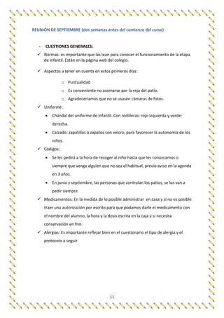 11
REUNIÓN DE SEPTIEMBRE (dos semanas antes del comienzo del curso)
- CUESTIONES GENERALES:
 Normas: es importante que las lean para conocer el funcionamiento de la etapa
de infantil. Están en la página web del colegio.
 Aspectos a tener en cuenta en estos primeros días:
o Puntualidad
o Es conveniente no asomarse por la reja del patio.
o Agradeceríamos que no se usasen cámaras de fotos.
 Uniforme:
 Chándal del uniforme de infantil. Con rodilleras: rojo izquierda y verde-
derecha.
 Calzado: zapatillas o zapatos con velcro, para favorecer la autonomía de los
niños.
 Códigos:
 Se les pedirá a la hora de recoger al niño hasta que les conozcamos o
siempre que venga alguien que no sea el habitual, previo aviso en la agenda
en 3 años.
 En junio y septiembre, las personas que controlan los patios, se los van a
pedir siempre.
 Medicamentos: En la medida de lo posible administrar en casa y si no es posible
traer una autorización por escrito para que podamos darle el medicamento con
el nombre del alumno, la hora y la dosis escrita en la caja y si necesita
conservación en frio.
 Alergias: Es importante reflejar bien en el cuestionario el tipo de alergia y el
protocolo a seguir.
 