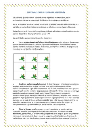 14
ACTIVIDADES PARA EL PERIODO DE ADAPTACIÓN
Las sesiones que llevaremos a cabo durante el periodo de adaptación, serán
actividades relativas al aprendizaje de hábitos, destrezas y rutinas básicas.
Estas actividades a realizar con los niños-as en el periodo de adaptación serán cortas y
variadas procurando en todo momento que se relacionen entre sí y con el tutor /a.
Cada alumno tendrá su propio ritmo de aprendizaje, además con aquellos alumnos con
acnees dispondrán de un profesor de apoyo y PT.
Las actividades que se realizarán son las siguientes:
 Hacer tarjetas/pegatinas/collares identificativos para los primeros días porque
por un lado ellos lo tomarán como un regalo pero además así no nos despistaremos
con los nombres. Esto es un modelo de ejemplo, se imprimen en folios de pegatina, se
recortan, se escriben los nombres y listo:
 Rincón de las Sonrisas y la Amistad. El dolor, la rabia y el llanto son emociones
y deben tener su lugar en la clase, un lugar en el que transformarse a calma y
sonrisa. Buscamos en lugar en la clase con un par de sillas, bien adornado para que sea
acogedor; allí pueden sentarse los peques que estén con la rabieta para que se les vaya
pasando cuando vemos que los abrazos y los cariños no sirven y no quieren
incorporarse al grupo. Es importante que se sientan queridos y acogidos pero tampoco
podemos dejar que el llanto les sirva para tener un lugar preferente en la clase y salirse
siempre con la suya. Si tienen un lugar acogedor para estar cuando no quieren irse a la
asamblea, sabiendo que se respeta su momento de nerviosismo, los peques se
recuperan rápido y quitamos tensión, enseñándoles a auto-regularse.
 Cómo te llamas: para los peques es muy importante su nombre así que
cualquier actividad que hagamos al respecto les encantará. Podemos usar una
marioneta, por ejemplo, la presentamos y le pedimos a los peques que le pregunten el
nombre, la marioneta se lo dice y ahora va preguntándole a los demás el nombre de
cada niño/a, para ver si se lo saben, puede repetir mal el nombre para que lo corrijan y
 