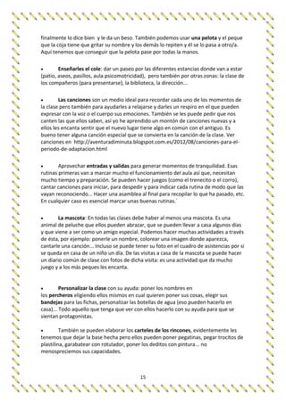15
finalmente lo dice bien y le da un beso. También podemos usar una pelota y el peque
que la coja tiene que gritar su nombre y los demás lo repiten y él se lo pasa a otro/a.
Aquí tenemos que conseguir que la pelota pase por todas la manos.
 Enseñarles el cole: dar un paseo por las diferentes estancias donde van a estar
(patio, aseos, pasillos, aula psicomotricidad), pero también por otras zonas: la clase de
los compañeros (para presentarse), la biblioteca, la dirección...
 Las canciones son un medio ideal para recordar cada uno de los momentos de
la clase pero también para ayudarles a relajarse y darles un respiro en el que pueden
expresar con la voz o el cuerpo sus emociones. También se les puede pedir que nos
canten las que ellos saben, así yo he aprendido un montón de canciones nuevas y a
ellos les encanta sentir que el nuevo lugar tiene algo en común con el antiguo. Es
bueno tener alguna canción especial que se convierta en la canción de la clase. Ver
canciones en http://aventuradiminuta.blogspot.com.es/2012/08/canciones-para-el-
periodo-de-adaptacion.html
 Aprovechar entradas y salidas para generar momentos de tranquilidad. Esas
rutinas primeras van a marcar mucho el funcionamiento del aula así que, necesitan
mucho tiempo y preparación. Se pueden hacer juegos (como el trenecito o el corro),
cantar canciones para iniciar, para despedir y para indicar cada rutina de modo que las
vayan reconociendo... Hacer una asamblea al final para recopilar lo que ha pasado, etc.
En cualquier caso es esencial marcar unas buenas rutinas.´
 La mascota: En todas las clases debe haber al menos una mascota. Es una
animal de peluche que ellos pueden abrazar, que se pueden llevar a casa algunos días
y que viene a ser como un amigo especial. Podemos hacer muchas actividades a través
de ésta, por ejemplo: ponerle un nombre, colorear una imagen donde aparezca,
cantarle una canción... Incluso se puede tener su foto en el cuadro de asistencias por si
se queda en casa de un niño un día. De las visitas a casa de la mascota se puede hacer
un diario común de clase con fotos de dicha visita: es una actividad que da mucho
juego y a los más peques les encanta.
 Personalizar la clase con su ayuda: poner los nombres en
los percheros eligiendo ellos mismos en cual quieren poner sus cosas, elegir sus
bandejas para las fichas, personalizar las botellas de agua (eso pueden hacerlo en
casa)... Todo aquello que tenga que ver con ellos hacerlo con su ayuda para que se
sientan protagonistas.
 También se pueden elaborar los carteles de los rincones, evidentemente les
tenemos que dejar la base hecha pero ellos pueden poner pegatinas, pegar trocitos de
plastilina, garabatear con rotulador, poner los deditos con pintura... no
menospreciemos sus capacidades.
 
