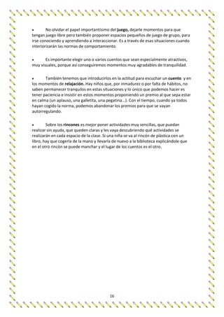 16
 No olvidar el papel importantísimo del juego, dejarle momentos para que
tengan juego libre pero también proponer espacios pequeños de juego de grupo, para
irse conociendo y aprendiendo a interaccionar. Es a través de esas situaciones cuando
interiorizarán las normas de comportamiento.
 Es importante elegir uno o varios cuentos que sean especialmente atractivos,
muy visuales, porque así conseguiremos momentos muy agradables de tranquilidad.
 También tenemos que introducirlos en la actitud para escuchar un cuento y en
los momentos de relajación. Hay niños que, por inmadurez o por falta de hábitos, no
saben permanecer tranquilos en estas situaciones y lo único que podemos hacer es
tener paciencia e insistir en estos momentos proponiendo un premio al que sepa estar
en calma (un aplauso, una galletita, una pegatina...). Con el tiempo, cuando ya todos
hayan cogido la norma, podemos abandonar los premios para que se vayan
autorregulando.
 Sobre los rincones es mejor poner actividades muy sencillas, que puedan
realizar sin ayuda, que queden claras y les vaya descubriendo qué actividades se
realizarán en cada espacio de la clase. Si una niña se va al rincón de plástica con un
libro, hay que cogerla de la mano y llevarla de nuevo a la biblioteca explicándole que
en el otro rincón se puede manchar y el lugar de los cuentos es el otro.
 