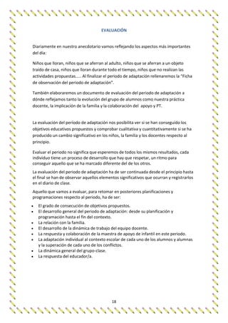 18
EVALUACIÓN
Diariamente en nuestro anecdotario vamos reflejando los aspectos más importantes
del día:
Niños que lloran, niños que se aferran al adulto, niños que se aferran a un objeto
traído de casa, niños que lloran durante todo el tiempo, niños que no realizan las
actividades propuestas..... Al finalizar el periodo de adaptación rellenaremos la “Ficha
de observación del periodo de adaptación”.
También elaboraremos un documento de evaluación del periodo de adaptación a
dónde reflejamos tanto la evolución del grupo de alumnos como nuestra práctica
docente, la implicación de la familia y la colaboración del apoyo y PT.
La evaluación del período de adaptación nos posibilita ver si se han conseguido los
objetivos educativos propuestos y comprobar cualitativa y cuantitativamente si se ha
producido un cambio significativo en los niños, la familia y los docentes respecto al
principio.
Evaluar el periodo no significa que esperemos de todos los mismos resultados, cada
individuo tiene un proceso de desarrollo que hay que respetar, un ritmo para
conseguir aquello que se ha marcado diferente del de los otros.
La evaluación del periodo de adaptación ha de ser continuada desde el principio hasta
el final se han de observar aquellos elementos significativos que ocurran y registrarlos
en el diario de clase.
Aquello que vamos a evaluar, para retomar en posteriores planificaciones y
programaciones respecto al periodo, ha de ser:
 El grado de consecución de objetivos propuestos.
 El desarrollo general del periodo de adaptación: desde su planificación y
programación hasta el fin del contexto.
 La relación con la familia.
 El desarrollo de la dinámica de trabajo del equipo docente.
 La respuesta y colaboración de la maestra de apoyo de infantil en este periodo.
 La adaptación individual al contexto escolar de cada uno de los alumnos y alumnas
y la superación de cada uno de los conflictos.
 La dinámica general del grupo-clase.
 La respuesta del educador/a.
 