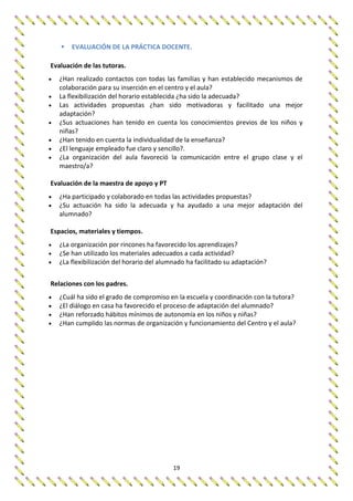 19
 EVALUACIÓN DE LA PRÁCTICA DOCENTE.
Evaluación de las tutoras.
 ¿Han realizado contactos con todas las familias y han establecido mecanismos de
colaboración para su inserción en el centro y el aula?
 La flexibilización del horario establecida ¿ha sido la adecuada?
 Las actividades propuestas ¿han sido motivadoras y facilitado una mejor
adaptación?
 ¿Sus actuaciones han tenido en cuenta los conocimientos previos de los niños y
niñas?
 ¿Han tenido en cuenta la individualidad de la enseñanza?
 ¿El lenguaje empleado fue claro y sencillo?.
 ¿La organización del aula favoreció la comunicación entre el grupo clase y el
maestro/a?
Evaluación de la maestra de apoyo y PT
 ¿Ha participado y colaborado en todas las actividades propuestas?
 ¿Su actuación ha sido la adecuada y ha ayudado a una mejor adaptación del
alumnado?
Espacios, materiales y tiempos.
 ¿La organización por rincones ha favorecido los aprendizajes?
 ¿Se han utilizado los materiales adecuados a cada actividad?
 ¿La flexibilización del horario del alumnado ha facilitado su adaptación?
Relaciones con los padres.
 ¿Cuál ha sido el grado de compromiso en la escuela y coordinación con la tutora?
 ¿El diálogo en casa ha favorecido el proceso de adaptación del alumnado?
 ¿Han reforzado hábitos mínimos de autonomía en los niños y niñas?
 ¿Han cumplido las normas de organización y funcionamiento del Centro y el aula?
 