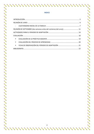 2
INDICE
INTRODUCCIÓN............................................................................................................................. 3
REUNIÓN DE JUNIO....................................................................................................................... 4
- CUESTIONARIO INICIAL DE LA FAMILIA:............................................................................ 7
REUNIÓN DE SEPTIEMBRE (dos semanas antes del comienzo del curso)................................... 11
ACTIVIDADES PARA EL PERIODO DE ADAPTACIÓN..................................................................... 14
EVALUACIÓN ............................................................................................................................... 18
 EVALUACIÓN DE LA PRÁCTICA DOCENTE........................................................................ 19
 EVALUACIÓN DEL PROCESO DE APRENDIZAJE................................................................ 20
 FICHA DE OBSERVACIÓN DEL PERIODO DE ADAPTACIÓN .............................................. 21
BIBLIOGRAFÍA.............................................................................................................................. 22
 