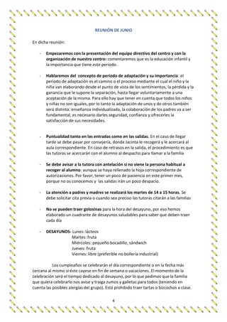 4
REUNIÓN DE JUNIO
En dicha reunión:
- Empezaremos con la presentación del equipo directivo del centro y con la
organización de nuestro centro: comentaremos que es la educación infantil y
la importancia que tiene este periodo.
- Hablaremos del concepto de periodo de adaptación y su importancia: el
periodo de adaptación es el camino o el proceso mediante el cual el niño y la
niña van elaborando desde el punto de vista de los sentimientos, la pérdida y la
ganancia que le supone la separación, hasta llegar voluntariamente a una
aceptación de la misma. Para ello hay que tener en cuenta que todos los niños
y niñas no son iguales, por lo tanto la adaptación de unos y de otros también
será distinta: enseñanza individualizada, la colaboración de los padres va a ser
fundamental, es necesario darles seguridad, confianza y ofrecerles la
satisfacción de sus necesidades.
- Puntualidad tanto en las entradas como en las salidas. En el caso de llegar
tarde se debe pasar por consejería, donde Jacinta le recogerá y le acercará al
aula correspondiente. En caso de retrasos en la salida, el procedimiento es que
las tutoras se acercarán con el alumno al despacho para llamar a la familia
- Se debe avisar a la tutora con antelación si no viene la persona habitual a
recoger al alumno: aunque se haya rellenado la hoja correspondiente de
autorizaciones. Por favor, tener un poco de paciencia en este primer mes,
porque no os conocemos y las salidas irán un poco despacio.
- La atención a padres y madres se realizará los martes de 14 a 15 horas. Se
debe solicitar cita previa o cuando sea preciso las tutoras citarán a las familias
- No se pueden traer golosinas para la hora del desayuno, por eso hemos
elaborado un cuadrante de desayunos saludables para saber que deben traer
cada día
- DESAYUNOS- Lunes: lácteos
Martes: fruta
Miércoles: pequeño bocadillo, sándwich
Jueves: fruta
Viernes: libre (preferible no bollería industrial)
Los cumpleaños se celebrarán el día correspondiente o en la fecha más
cercana al mismo si éste cayese en fin de semana o vacaciones. El momento de la
celebración será el tiempo dedicado al desayuno, por lo que pedimos que la familia
que quiera celebrarlo nos avise y traiga zumos y galletas para todos (teniendo en
cuenta las posibles alergias del grupo). Está prohibido traer tartas o bizcochos a clase.
 