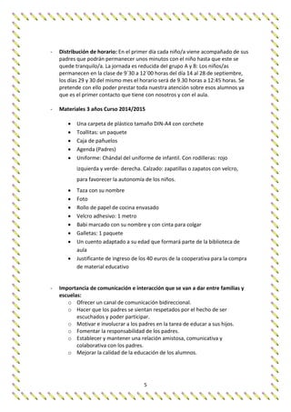 5
- Distribución de horario: En el primer día cada niño/a viene acompañado de sus
padres que podrán permanecer unos minutos con el niño hasta que este se
quede tranquilo/a. La jornada es reducida del grupo A y B: Los niños/as
permanecen en la clase de 9´30 a 12´00 horas del día 14 al 28 de septiembre,
los días 29 y 30 del mismo mes el horario será de 9.30 horas a 12:45 horas. Se
pretende con ello poder prestar toda nuestra atención sobre esos alumnos ya
que es el primer contacto que tiene con nosotros y con el aula.
- Materiales 3 años Curso 2014/2015
 Una carpeta de plástico tamaño DIN-A4 con corchete
 Toallitas: un paquete
 Caja de pañuelos
 Agenda (Padres)
 Uniforme: Chándal del uniforme de infantil. Con rodilleras: rojo
izquierda y verde- derecha. Calzado: zapatillas o zapatos con velcro,
para favorecer la autonomía de los niños.
 Taza con su nombre
 Foto
 Rollo de papel de cocina envasado
 Velcro adhesivo: 1 metro
 Babi marcado con su nombre y con cinta para colgar
 Galletas: 1 paquete
 Un cuento adaptado a su edad que formará parte de la biblioteca de
aula
 Justificante de ingreso de los 40 euros de la cooperativa para la compra
de material educativo
- Importancia de comunicación e interacción que se van a dar entre familias y
escuelas:
o Ofrecer un canal de comunicación bidireccional.
o Hacer que los padres se sientan respetados por el hecho de ser
escuchados y poder participar.
o Motivar e involucrar a los padres en la tarea de educar a sus hijos.
o Fomentar la responsabilidad de los padres.
o Establecer y mantener una relación amistosa, comunicativa y
colaborativa con los padres.
o Mejorar la calidad de la educación de los alumnos.
 