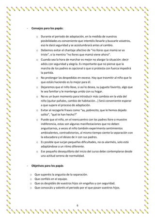 6
- Consejos para los papás:
o Durante el periodo de adaptación, en la medida de vuestras
posibilidades es conveniente que intentéis llevarle y buscarle vosotros,
eso le dará seguridad y se acostumbrará antes al cambio.
o Debemos evitar el chantaje afectivo de “no llores que mamá se va
triste”, o la mentira “no llores que mamá viene ahora”.
o Cuando sea la hora de marchar es mejor no alargar la situación: decir
adiós con seguridad y alegría. Es importante que no piense que la
marcha de los padres es opcional o que si protesta con fuerza impedirá
la partida.
o No prolongar las despedidas en exceso. Hay que trasmitir al niño que lo
que estáis haciendo es lo mejor para él.
o Dejaremos que el niño lleve, si así lo desea, su juguete favorito, algo que
le sea familiar y le mantenga unido con su hogar.
o No es un buen momento para introducir más cambios en la vida del
niño (quitar pañales, cambio de habitación...) Será conveniente esperar
a que supere el proceso de adaptación.
o Evitar al recogerle frases como “ay, pobrecito, que le hemos dejado
solito”, “qué te han hecho?”
o Puede que el niño, en el reencuentro con los padres llore o muestre
indiferencia, estas son algunas manifestaciones que no deben
angustiarnos, a veces el niño también experimenta sentimientos
ambivalentes, contradictorios, al mismo tiempo siente la separación con
la educadora y el deseo de ir con sus padres.
o Es posible que surjan pequeñas dificultades, no os alarméis, solo está
adaptándose a un ritmo diferente.
o Ese pequeño desequilibrio del inicio del curso debe contemplarse desde
una actitud serena de normalidad.
- Objetivos para los papás
o Que superéis la angustia de la separación.
o Que confiéis en el equipo.
o Que os despidáis de vuestros hijos sin engaños y con seguridad.
o Que conozcáis y valoréis el periodo por el que pasan vuestros hijos.
 